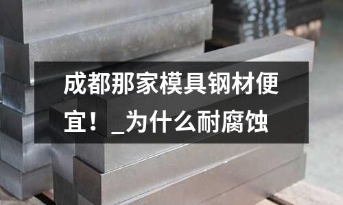 成都那家模具钢材便宜！_为什么耐腐蚀