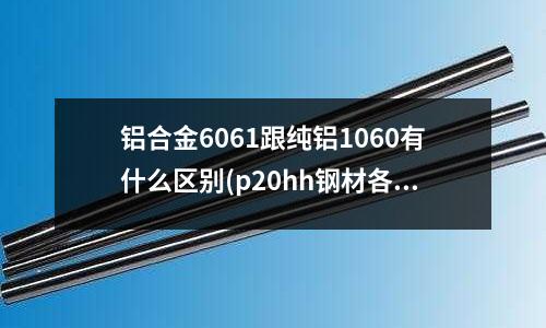 铝合金6061跟纯铝1060有什么区别(p20hh钢材各p20h是一样吗)