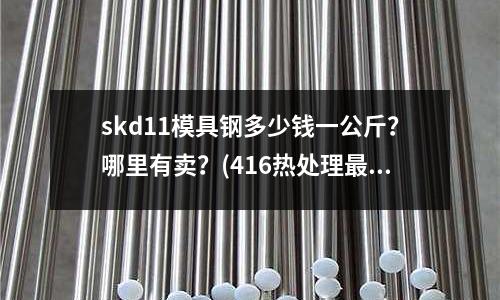 skd11模具钢多少钱一公斤？哪里有卖？(416热处理最硬到多少而且有韧性 耐冲击)