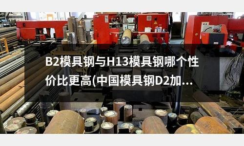 B2模具钢与H13模具钢哪个性价比更高(中国模具钢D2加热温度？)