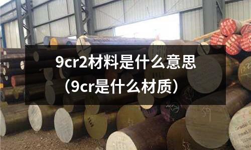 9cr2材料是什么意思（9cr是什么材质）