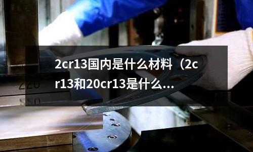 2cr13国内是什么材料（2cr13和20cr13是什么材质）