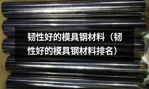 韧性好的模具钢材料（韧性好的模具钢材料排名）