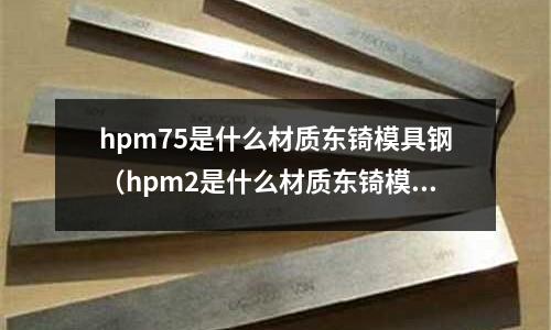 hpm75是什么材质东锜模具钢（hpm2是什么材质东锜模具钢）