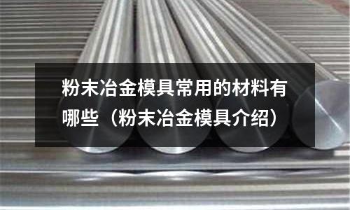 粉末冶金模具常用的材料有哪些（粉末冶金模具介绍）