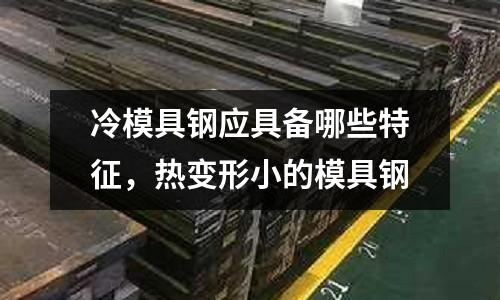冷模具钢应具备哪些特征，热变形小的模具钢