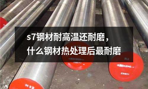 s7钢材耐高温还耐磨，什么钢材热处理后最耐磨
