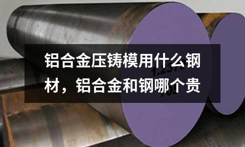 铝合金压铸模用什么钢材，铝合金和钢哪个贵