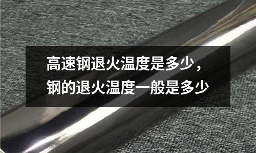 高速钢退火温度是多少，钢的退火温度一般是多少