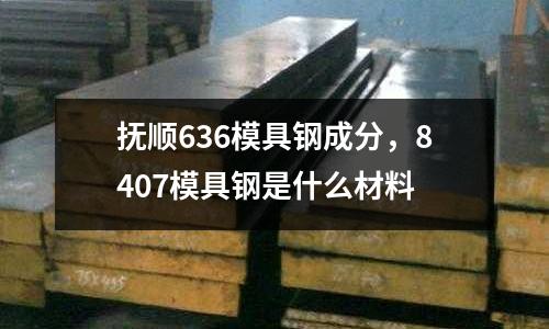 抚顺636模具钢成分，8407模具钢是什么材料