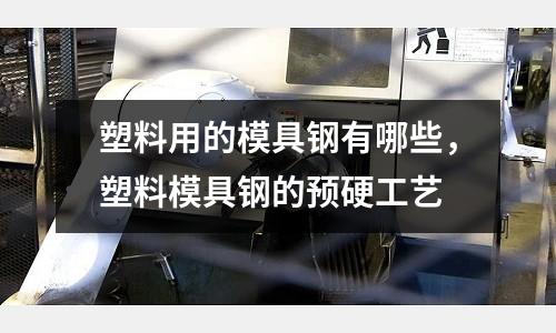 塑料用的模具钢有哪些，塑料模具钢的预硬工艺