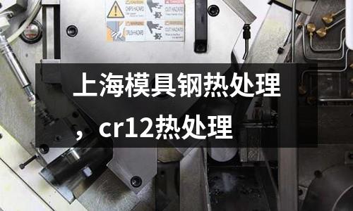 上海模具钢热处理，cr12热处理