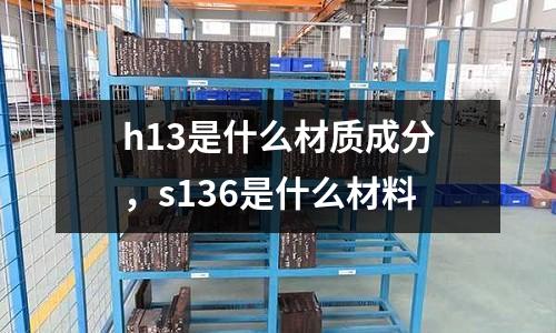 h13是什么材质成分，s136是什么材料