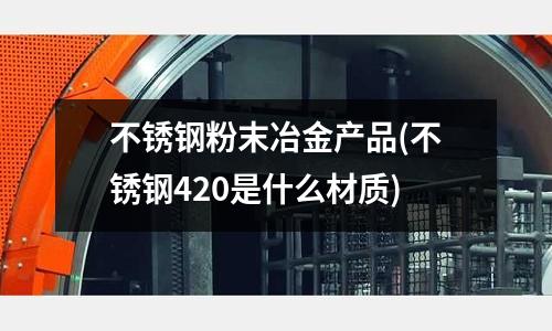 不锈钢粉末冶金产品(不锈钢420是什么材质)