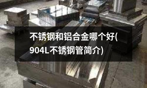 不锈钢和铝合金哪个好(904L不锈钢管简介)