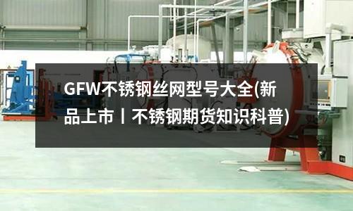 GFW不锈钢丝网型号大全(新品上市丨不锈钢期货知识科普)