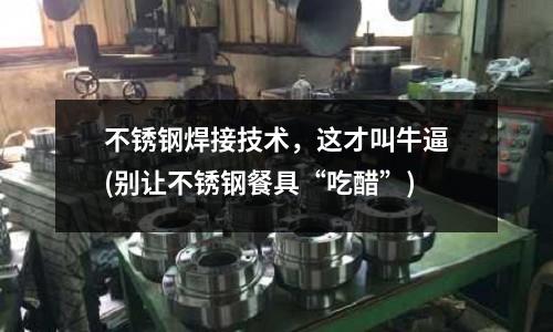 不锈钢焊接技术，这才叫牛逼(别让不锈钢餐具“吃醋”)