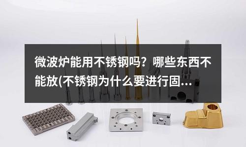 微波炉能用不锈钢吗？哪些东西不能放(不锈钢为什么要进行固溶时效热处理？)