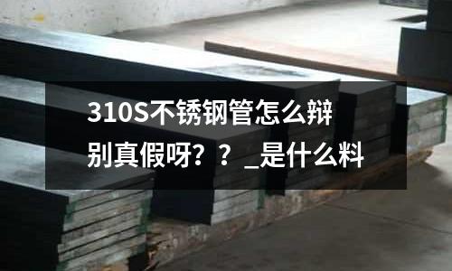 310S不锈钢管怎么辩别真假呀？？_是什么料
