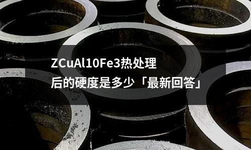 ZCuAl10Fe3热处理后的硬度是多少「最新回答」