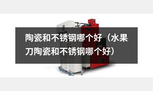 陶瓷和不锈钢哪个好（水果刀陶瓷和不锈钢哪个好）