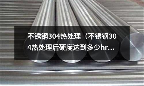 不锈钢304热处理（不锈钢304热处理后硬度达到多少hrc）