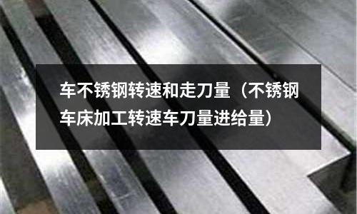 车不锈钢转速和走刀量（不锈钢车床加工转速车刀量进给量）