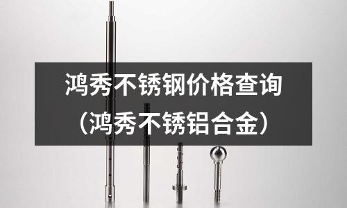鸿秀不锈钢价格查询（鸿秀不锈铝合金）