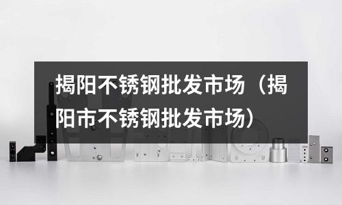 揭阳不锈钢批发市场（揭阳市不锈钢批发市场）