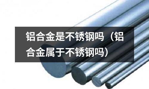 铝合金是不锈钢吗（铝合金属于不锈钢吗）