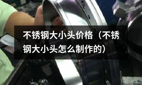 不锈钢大小头价格（不锈钢大小头怎么制作的）