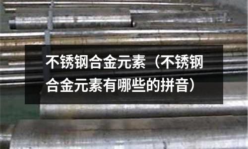 不锈钢合金元素（不锈钢合金元素有哪些的拼音）