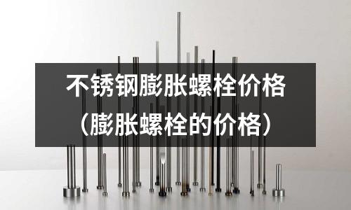 不锈钢膨胀螺栓价格（膨胀螺栓的价格）