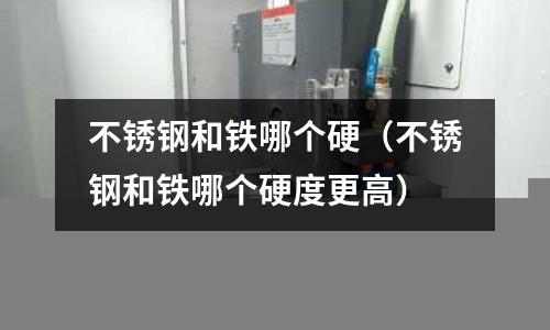 不锈钢和铁哪个硬（不锈钢和铁哪个硬度更高）