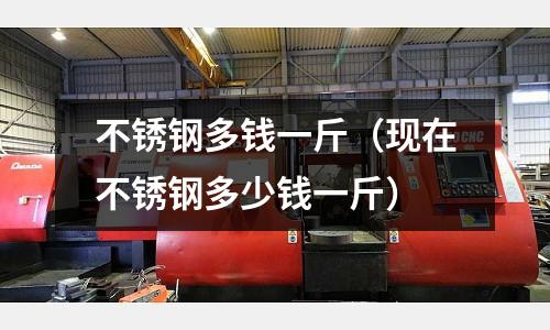 不锈钢多钱一斤（现在不锈钢多少钱一斤）