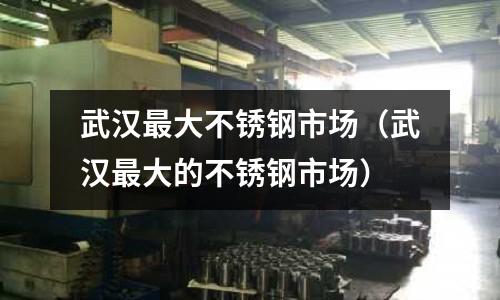 武汉最大不锈钢市场（武汉最大的不锈钢市场）