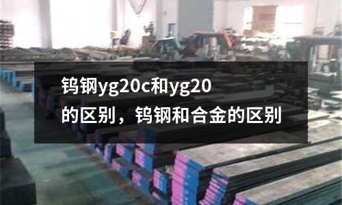 钨钢yg20c和yg20的区别，钨钢和合金的区别