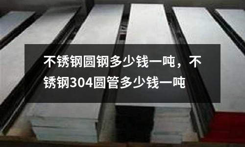 不锈钢圆钢多少钱一吨，不锈钢304圆管多少钱一吨