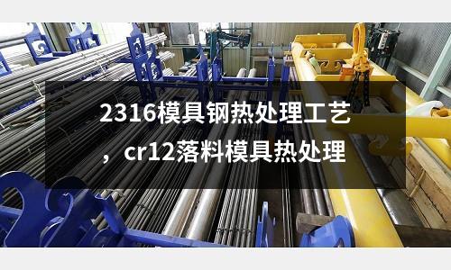 2316模具钢热处理工艺，cr12落料模具热处理