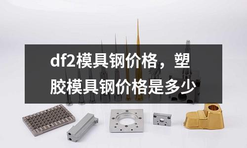 df2模具钢价格，塑胶模具钢价格是多少