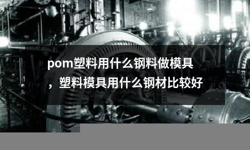 pom塑料用什么钢料做模具，塑料模具用什么钢材比较好
