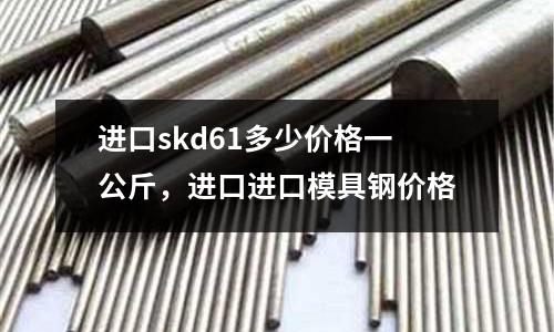 进口skd61多少价格一公斤，进口进口模具钢价格