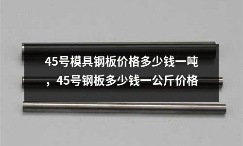 45号模具钢板价格多少钱一吨，45号钢板多少钱一公斤价格