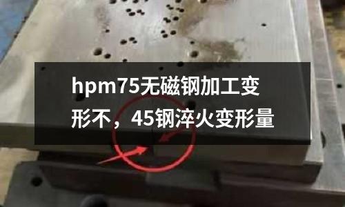 hpm75无磁钢加工变形不，45钢淬火变形量