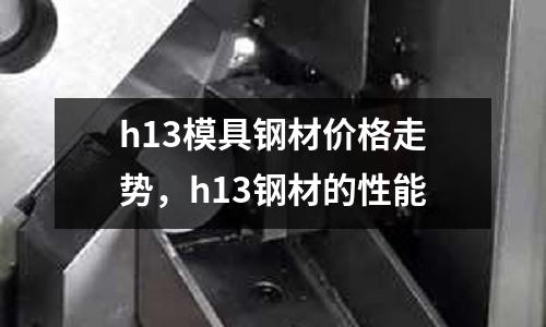 h13模具钢材价格走势，h13钢材的性能