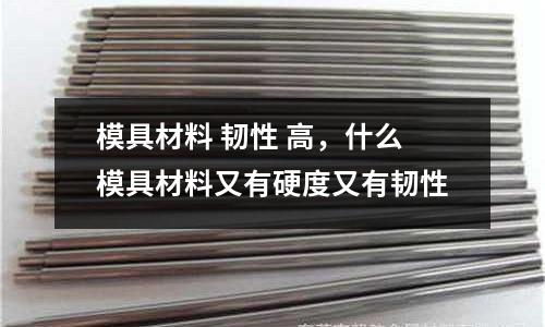模具材料 韧性 高，什么模具材料又有硬度又有韧性