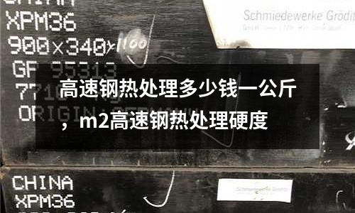 高速钢热处理多少钱一公斤，m2高速钢热处理硬度