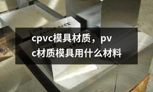 cpvc模具材质，pvc材质模具用什么材料