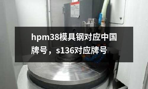 hpm38模具钢对应中国牌号，s136对应牌号