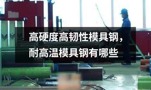 高硬度高韧性模具钢，耐高温模具钢有哪些